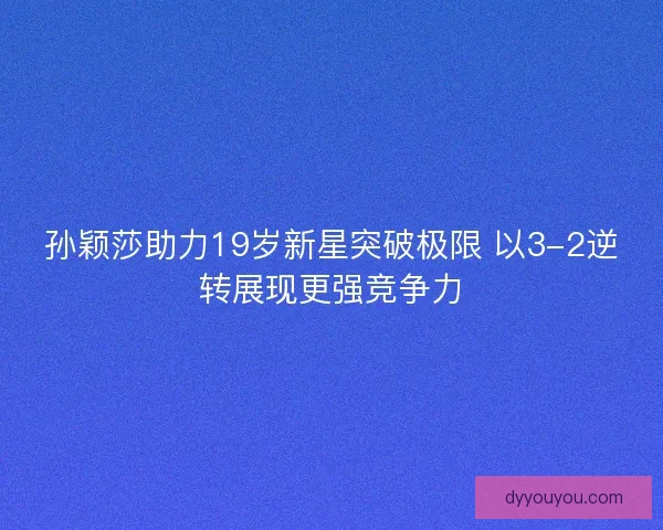 孙颖莎助力19岁新星突破极限 以3-2逆转展现更强竞争力