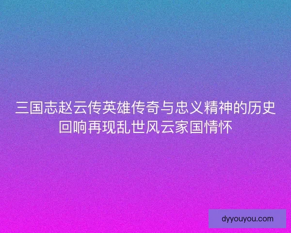 三国志赵云传英雄传奇与忠义精神的历史回响再现乱世风云家国情怀