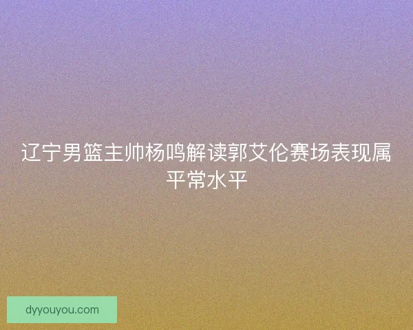 辽宁男篮主帅杨鸣解读郭艾伦赛场表现属平常水平
