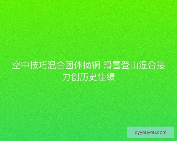空中技巧混合团体摘铜 滑雪登山混合接力创历史佳绩 空中技巧混合团体摘铜 滑雪登山混合接力创历史佳绩